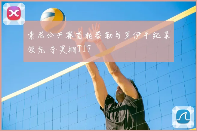 索尼公开赛首轮泰勒与罗伊平纪录领先 李昊桐T17